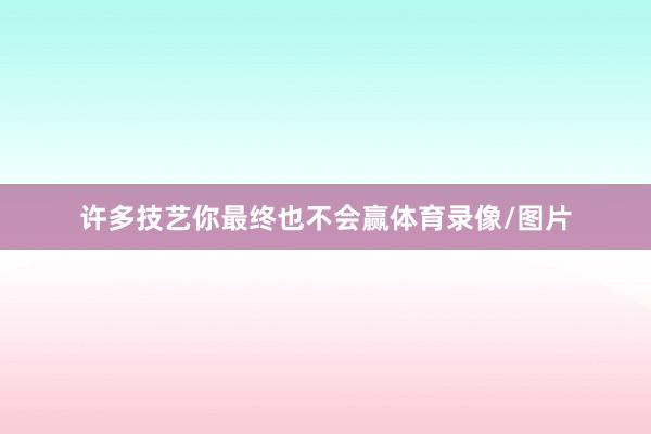许多技艺你最终也不会赢体育录像/图片