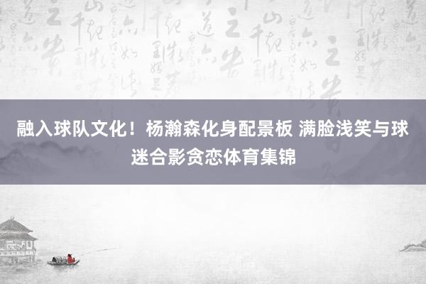 融入球队文化！杨瀚森化身配景板 满脸浅笑与球迷合影贪恋体育集锦
