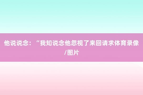 他说说念：“我知说念他忽视了来回请求体育录像/图片