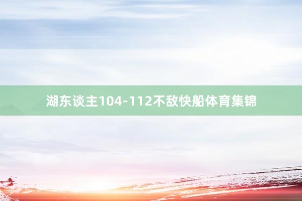 湖东谈主104-112不敌快船体育集锦