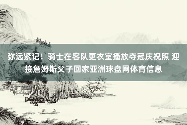 弥远紧记！骑士在客队更衣室播放夺冠庆祝照 迎接詹姆斯父子回家亚洲球盘网体育信息