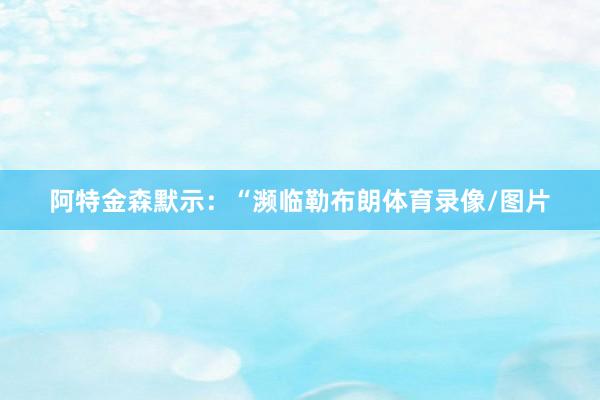 阿特金森默示：“濒临勒布朗体育录像/图片