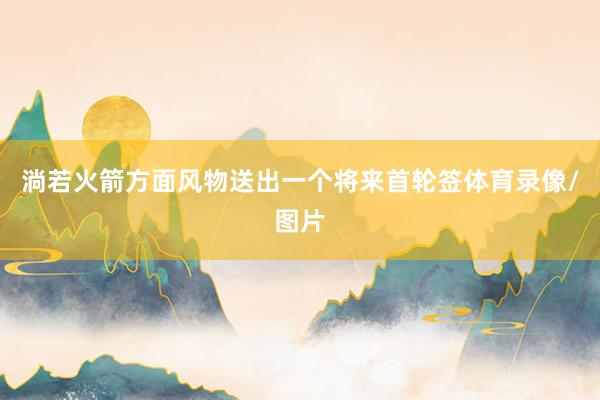 淌若火箭方面风物送出一个将来首轮签体育录像/图片
