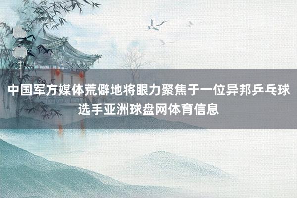 中国军方媒体荒僻地将眼力聚焦于一位异邦乒乓球选手亚洲球盘网体育信息