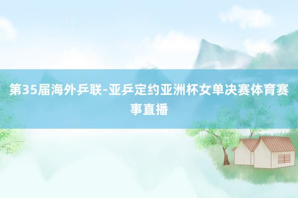 第35届海外乒联-亚乒定约亚洲杯女单决赛体育赛事直播