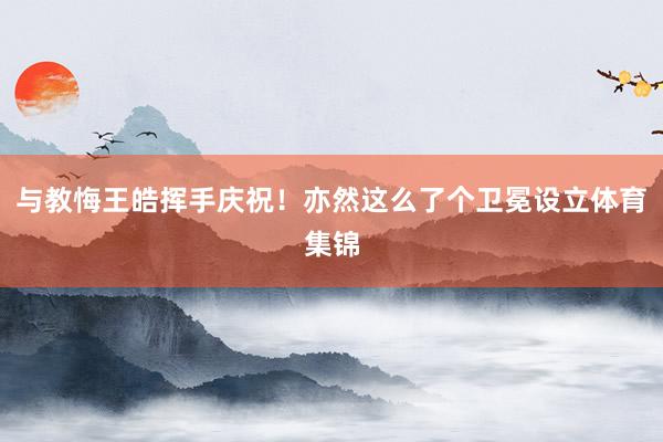 与教悔王皓挥手庆祝！亦然这么了个卫冕设立体育集锦