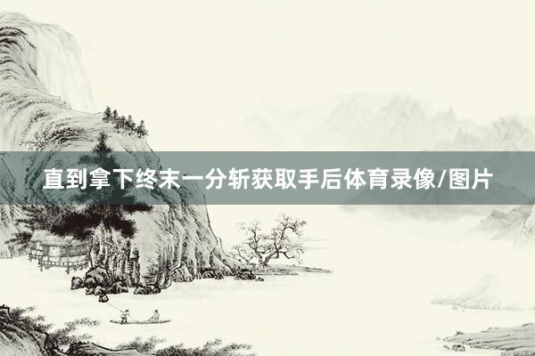 直到拿下终末一分斩获取手后体育录像/图片