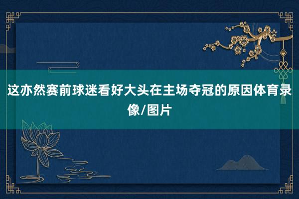 这亦然赛前球迷看好大头在主场夺冠的原因体育录像/图片