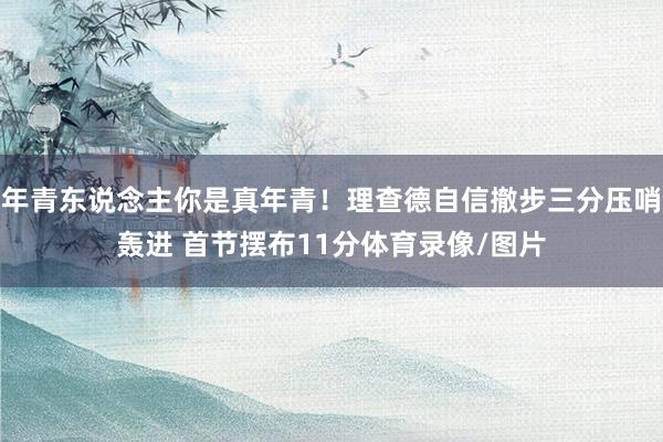 年青东说念主你是真年青！理查德自信撤步三分压哨轰进 首节摆布11分体育录像/图片