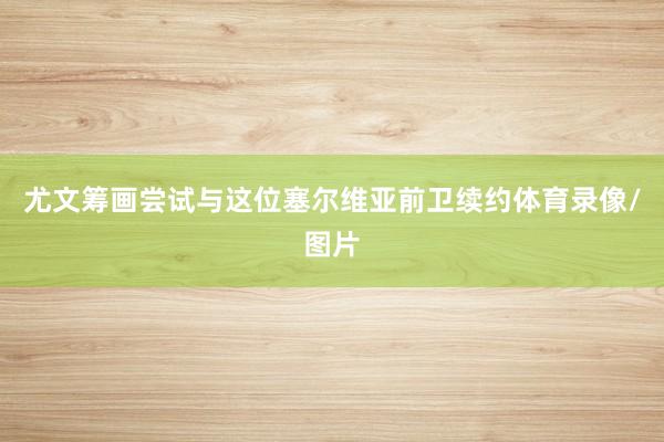 尤文筹画尝试与这位塞尔维亚前卫续约体育录像/图片