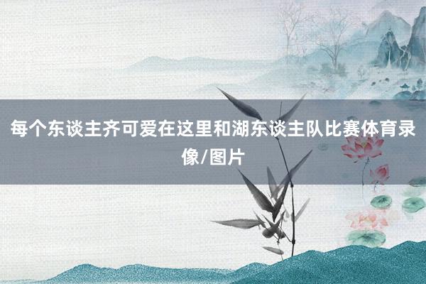 每个东谈主齐可爱在这里和湖东谈主队比赛体育录像/图片