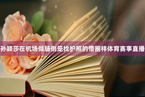 孙颖莎在机场倾肠倒笼找护照的懵圈样体育赛事直播