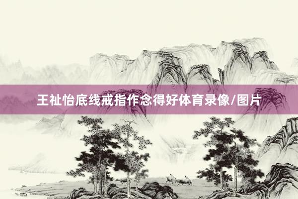 王祉怡底线戒指作念得好体育录像/图片