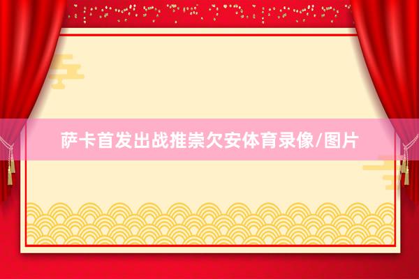 萨卡首发出战推崇欠安体育录像/图片