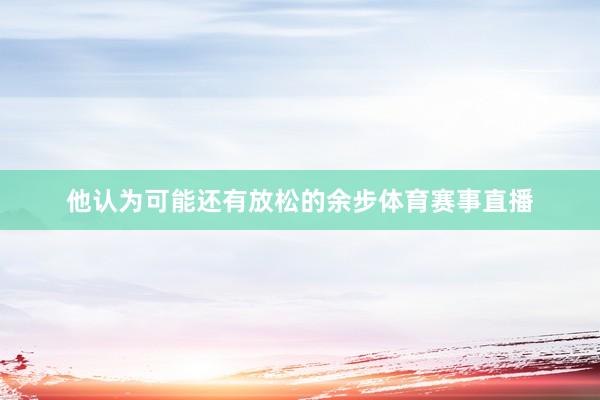 他认为可能还有放松的余步体育赛事直播