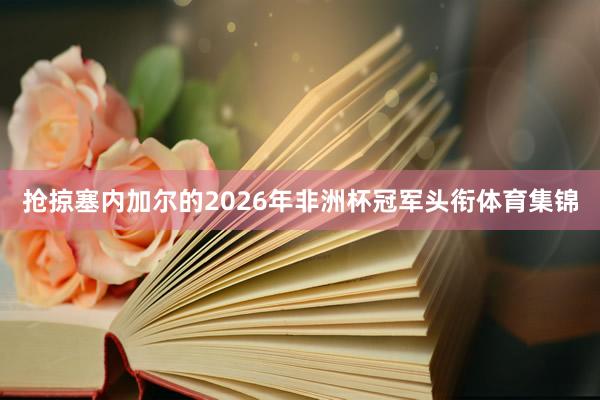 抢掠塞内加尔的2026年非洲杯冠军头衔体育集锦