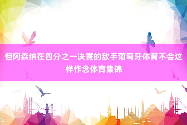 但阿森纳在四分之一决赛的敌手葡萄牙体育不会这样作念体育集锦