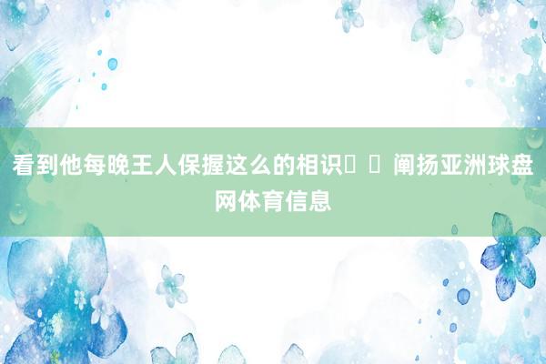 看到他每晚王人保握这么的相识​​阐扬亚洲球盘网体育信息