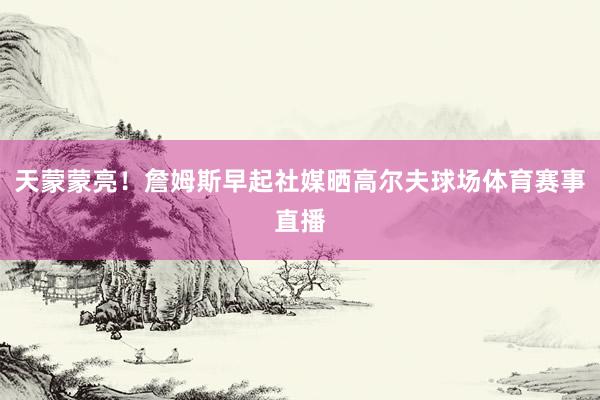 天蒙蒙亮！詹姆斯早起社媒晒高尔夫球场体育赛事直播