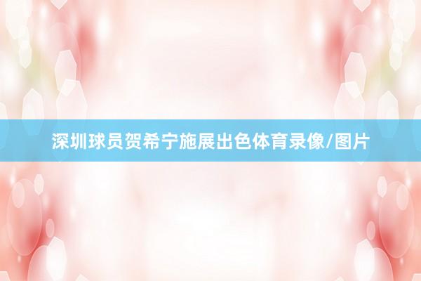 深圳球员贺希宁施展出色体育录像/图片