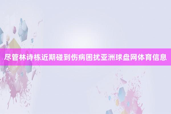 尽管林诗栋近期碰到伤病困扰亚洲球盘网体育信息