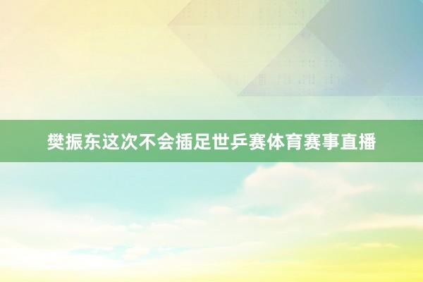樊振东这次不会插足世乒赛体育赛事直播