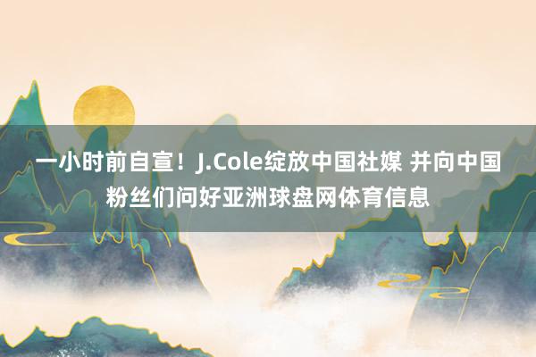 一小时前自宣！J.Cole绽放中国社媒 并向中国粉丝们问好亚洲球盘网体育信息