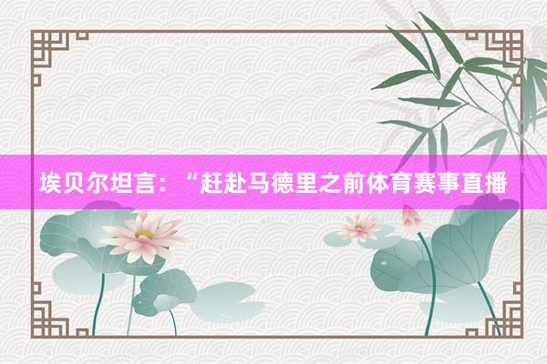 埃贝尔坦言：“赶赴马德里之前体育赛事直播