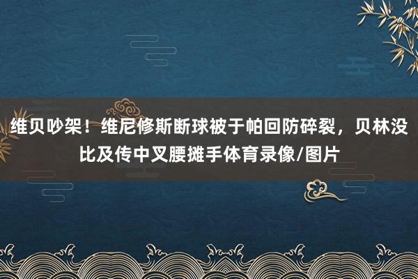 维贝吵架！维尼修斯断球被于帕回防碎裂，贝林没比及传中叉腰摊手体育录像/图片