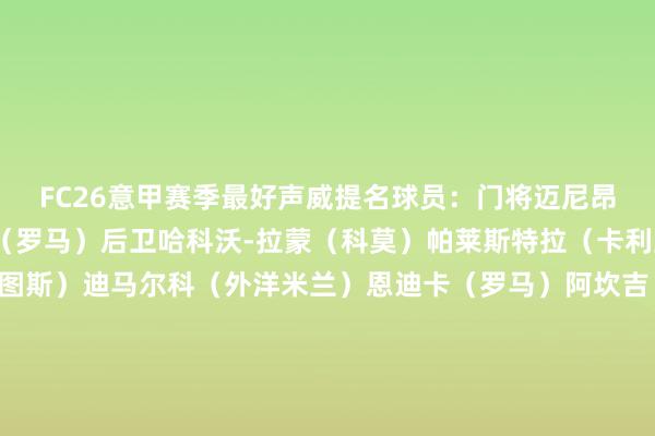 FC26意甲赛季最好声威提名球员：门将迈尼昂（AC米兰）斯维拉尔（罗马）后卫哈科沃-拉蒙（科莫）帕莱斯特拉（卡利亚里）布雷默（尤文图斯）迪马尔科（外洋米兰）恩迪卡（罗马）阿坎吉（外洋米兰）韦斯利-利马（罗马）帕夫洛维奇（AC米兰）萨勒马克尔斯（AC米兰）中场莫德里奇（AC米兰）麦克托米奈（那不勒斯）尼科-帕斯（科莫）泽林斯基（外洋米兰）拉比奥（AC米兰）佩罗内（科莫）弗拉希奇（齐灵）麦肯尼（尤文图斯）洛卡特利（尤文图斯）时尚凯南-伊尔迪兹（尤文图斯）劳塔罗（外洋米兰）霍伊伦（那不勒斯）杜维卡斯（科莫）凯南-戴维斯（乌迪内斯）皮奥-埃斯波西托（外洋米兰）体育赛事直播
