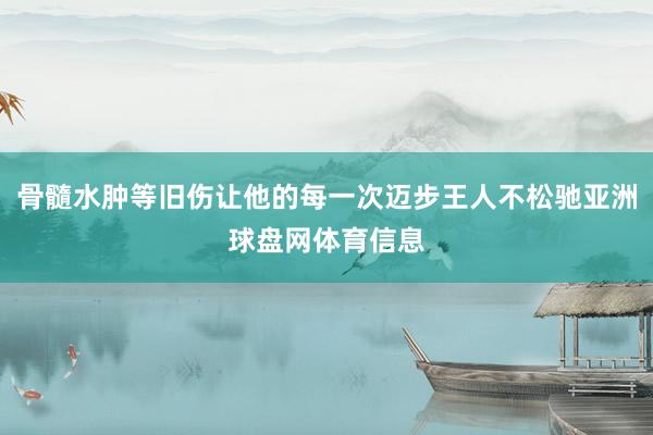 骨髓水肿等旧伤让他的每一次迈步王人不松驰亚洲球盘网体育信息