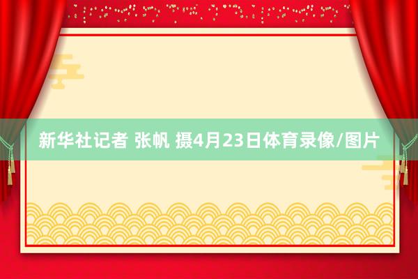 新华社记者 张帆 摄4月23日体育录像/图片