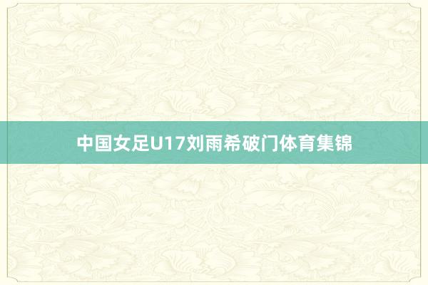 中国女足U17刘雨希破门体育集锦