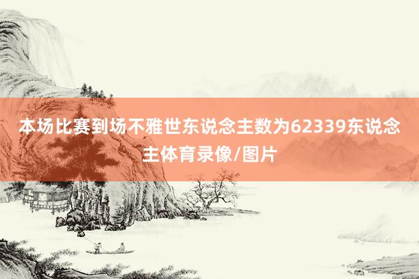本场比赛到场不雅世东说念主数为62339东说念主体育录像/图片