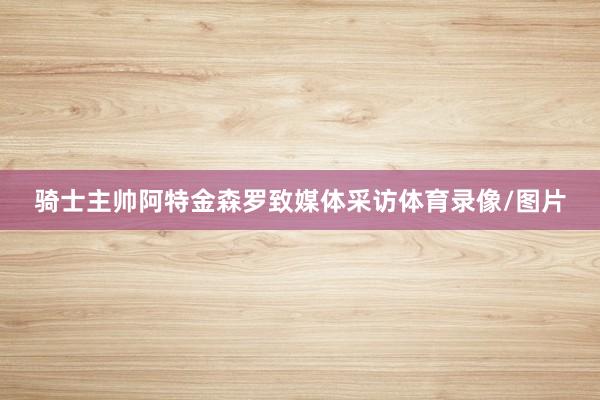 骑士主帅阿特金森罗致媒体采访体育录像/图片