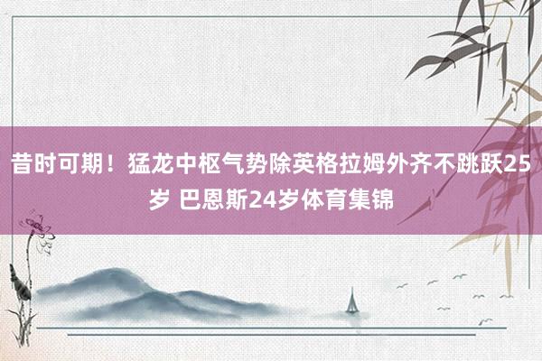 昔时可期！猛龙中枢气势除英格拉姆外齐不跳跃25岁 巴恩斯24岁体育集锦