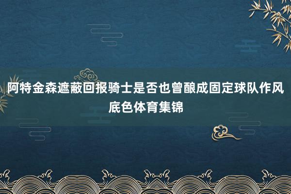阿特金森遮蔽回报骑士是否也曾酿成固定球队作风底色体育集锦