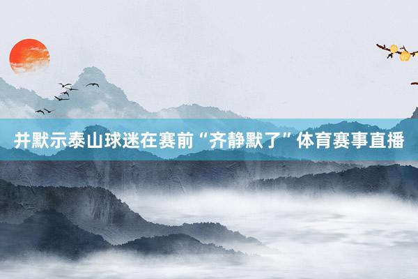 并默示泰山球迷在赛前“齐静默了”体育赛事直播