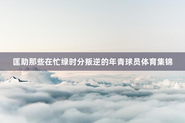 匡助那些在忙绿时分叛逆的年青球员体育集锦