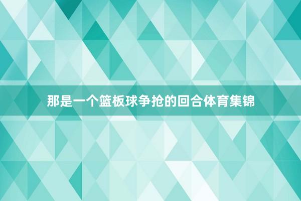 那是一个篮板球争抢的回合体育集锦