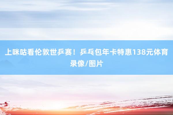 上咪咕看伦敦世乒赛！乒乓包年卡特惠138元体育录像/图片