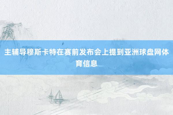 主辅导穆斯卡特在赛前发布会上提到亚洲球盘网体育信息