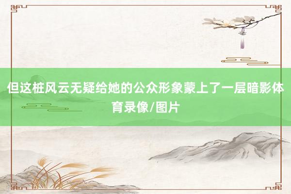 但这桩风云无疑给她的公众形象蒙上了一层暗影体育录像/图片