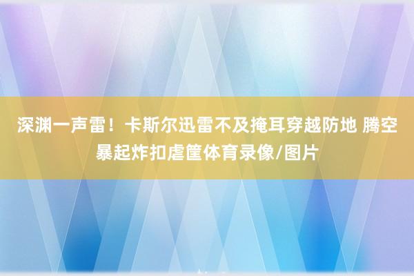 深渊一声雷！卡斯尔迅雷不及掩耳穿越防地 腾空暴起炸扣虐筐体育录像/图片