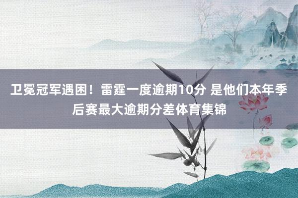 卫冕冠军遇困！雷霆一度逾期10分 是他们本年季后赛最大逾期分差体育集锦