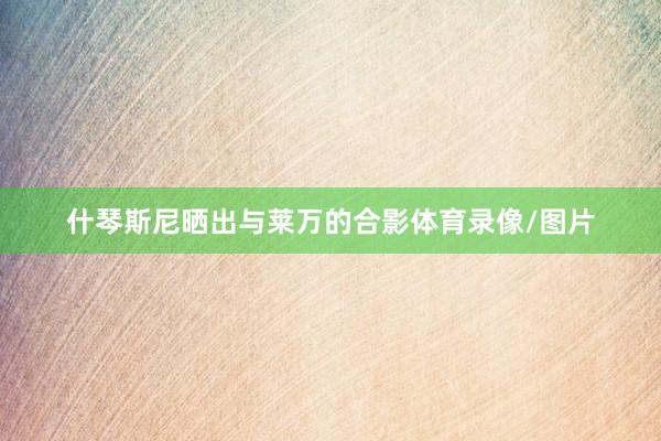什琴斯尼晒出与莱万的合影体育录像/图片