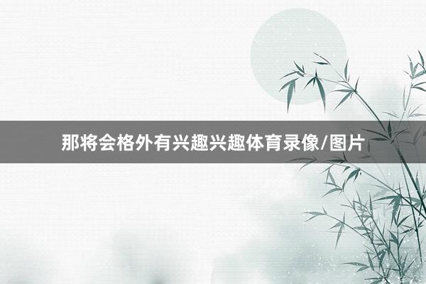 那将会格外有兴趣兴趣体育录像/图片