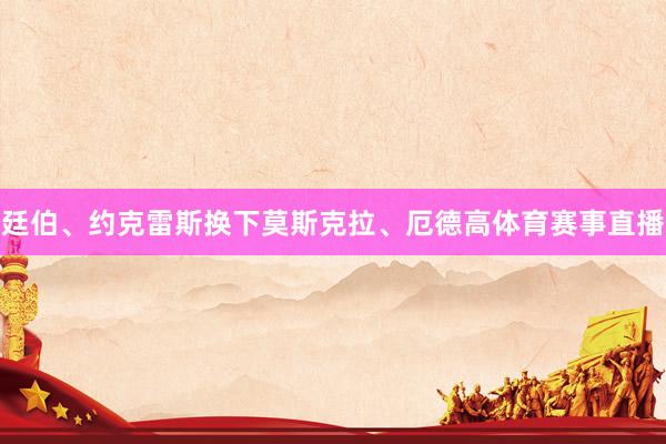 廷伯、约克雷斯换下莫斯克拉、厄德高体育赛事直播