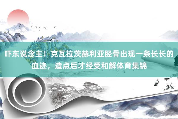 吓东说念主！克瓦拉茨赫利亚胫骨出现一条长长的血迹，造点后才经受和解体育集锦