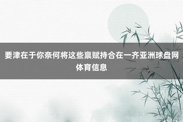 要津在于你奈何将这些禀赋持合在一齐亚洲球盘网体育信息